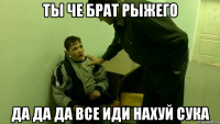 ты че брат рыжего да да да все иди нахуй сука