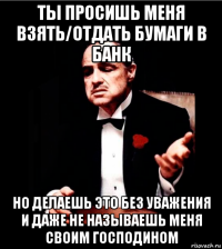 ты просишь меня взять/отдать бумаги в банк но делаешь это без уважения и даже не называешь меня своим господином