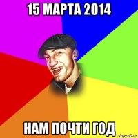 15 марта 2014 нам почти год