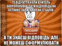 те відчуття,коли вчитель запропонував дати відповідь на останнє запитання на 12 балів, а ти знаєш відповідь ,але не можеш сформулювати