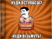 -куди вступаєш? -куди візьмуть!