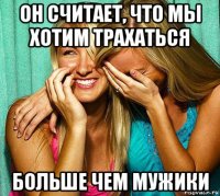 он считает, что мы хотим трахаться больше чем мужики