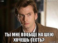  ты мне вообще на шею хочешь сесть?