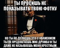 ты просишь не показывать твою фотку но ты не делаешь это с уважением ты не предлагаешь мне дружбу и ты даже не называешь меня крестным