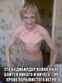  это бодибилдер вован он не боится никого и ничего ... ну крове порывистого ветра