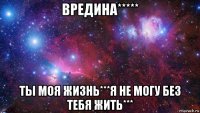 вредина***** ты моя жизнь***я не могу без тебя жить***