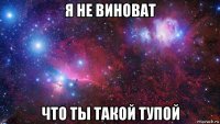 я не виноват что ты такой тупой