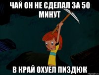 чай он не сделал за 50 минут в край охуел пиздюк