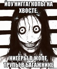 йоу нигга! копы на хвосте, нигеры в жопе, трупы в багажнике