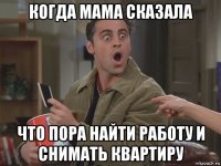когда мама сказала что пора найти работу и снимать квартиру