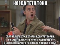когда тетя тоня спалила как хуй, который дергает горни, сменил аватарку в хуюпе на работе в съемной квартире на пятаке и вошел в тебя