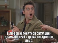  в любой непонятной ситуации - драматизируй и делай загадочное лицо.