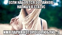 если наберется 30 лайков, напишу в статус имя парня которого люблю ;-)