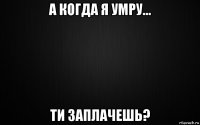 а когда я умру... ти заплачешь?