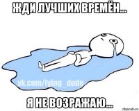 жди лучших времён... я не возражаю...