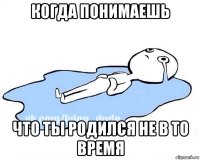 когда понимаешь что ты родился не в то время