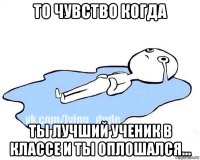 то чувство когда ты лучший ученик в классе и ты оплошался...