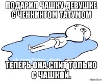 подарил чашку девушке с ченнингом татумом теперь она спит только с чашкой.