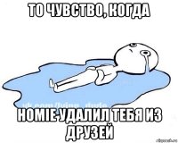 то чувство, когда homie удалил тебя из друзей