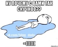 ну почему с вами так скучноо?? =((((((