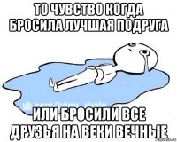 то чувство когда бросила лучшая подруга или бросили все друзья на веки вечные