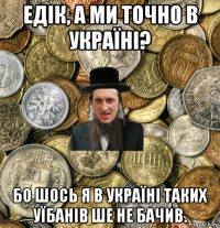 едік, а ми точно в україні? бо шось я в україні таких уїбанів ше не бачив.