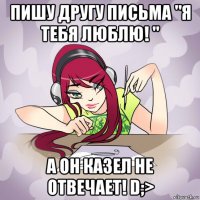 пишу другу письма "я тебя люблю! " а он казел не отвечает! d;>