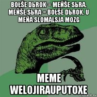 bołše dьrok = meñše sьra. meñše sьra = bołše dьrok. u meña slomalsja mozg meme welojirauputoxe