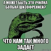 а может быть это училка больна шизофренией? что нам так много задает