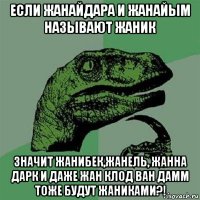 если жанайдара и жанайым называют жаник значит жанибек,жанель, жанна дарк и даже жан клод ван дамм тоже будут жаниками?!