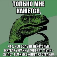 только мне кажется, что, чем больше некоторые жители украины говорят "путiн - ху*ло", тем хуже живет их страна?