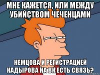 мне кажется, или между убийством чеченцами немцова и регистрацией кадырова на вк есть связь?