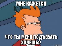 мне кажется что ты меня подъебать хочешь?