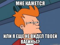 мне кажется или я еще не видел твоей вагины?