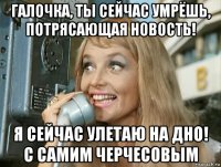 галочка, ты сейчас умрёшь, потрясающая новость! я сейчас улетаю на дно! с самим черчесовым
