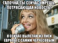 галочка, ты сейчас умрёшь, потрясающая новость! я сейчас вылетаю из лиги европы с самим черчесовым