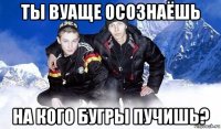 ты вуаще осознаёшь на кого бугры пучишь?