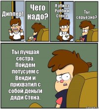 Диппер! Чего надо? Я убила Робби и Стена. Ты серьёзно? Ты лучшая сестра.
Пойдём потусуем с Венди и прихватил с собой деньги дяди Стена.