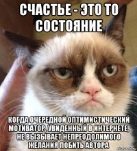 счастье - это то состояние когда очередной оптимистический мотиватор, увиденный в интернете, не вызывает непреодолимого желания побить автора