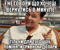 і не говори що хочеш вернутись в минуле тільки для того щоб поміняти гривні на долари