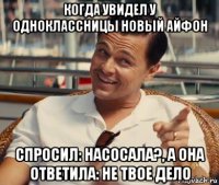 когда увидел у одноклассницы новый айфон спросил: насосала?, а она ответила: не твое дело