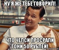 ну я же тебе говорил! что челси просрали гони 50 рублей!