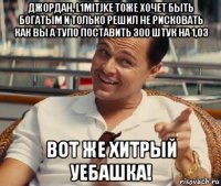 джордан, l1mitjke тоже хочет быть богатым и только решил не рисковать как вы а тупо поставить 300 штук на 1,03 вот же хитрый уебашка!