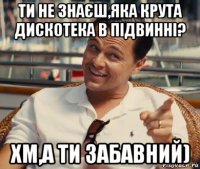 ти не знаєш,яка крута дискотека в підвинні? хм,а ти забавний)