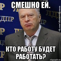 смешно ей. кто работу будет работать?