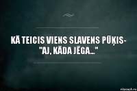 Kā teicis viens slavens pūķis-
''Aj, kāda jēga...''