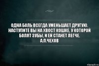 Одна боль всегда уменьшает другую. Наступите вы на хвост кошке, у которой болят зубы, и ей станет легче.
А.П.Чехов