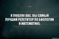 Я люблю Вас. Вы самый лучший репетитор по биологии и математике.