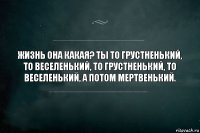 Жизнь она какая? Ты то грустненький, то веселенький, то грустненький, то веселенький, а потом мертвенький.