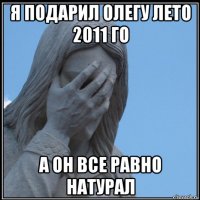 я подарил олегу лето 2011 го а он все равно натурал